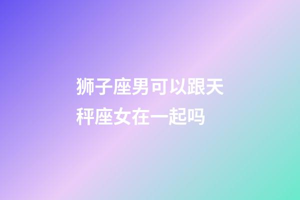 狮子座男可以跟天秤座女在一起吗-第1张-星座运势-玄机派