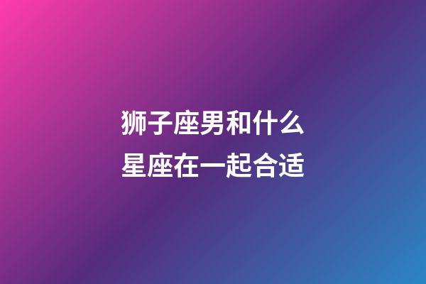 狮子座男和什么星座在一起合适-第1张-星座运势-玄机派