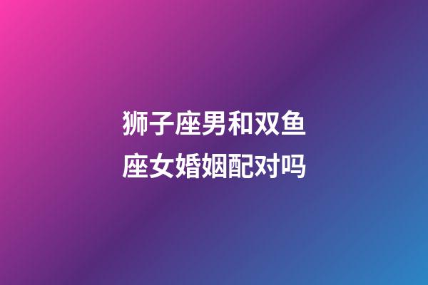 狮子座男和双鱼座女婚姻配对吗-第1张-星座运势-玄机派