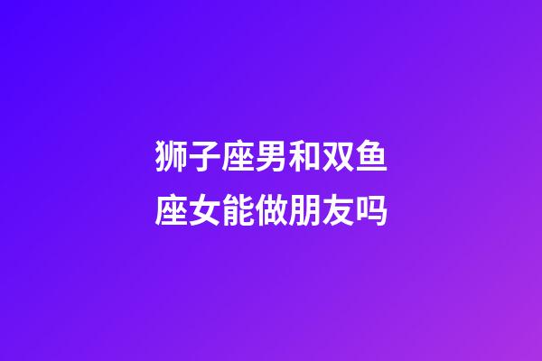 狮子座男和双鱼座女能做朋友吗-第1张-星座运势-玄机派