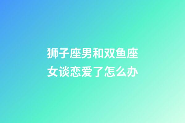 狮子座男和双鱼座女谈恋爱了怎么办-第1张-星座运势-玄机派