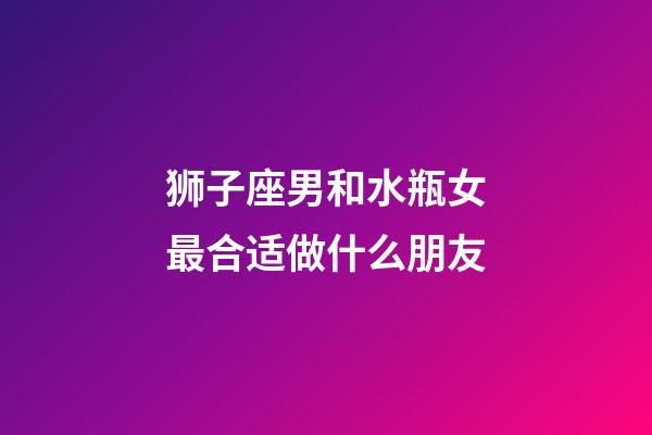 狮子座男和水瓶女最合适做什么朋友-第1张-星座运势-玄机派