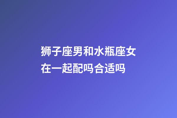 狮子座男和水瓶座女在一起配吗合适吗-第1张-星座运势-玄机派