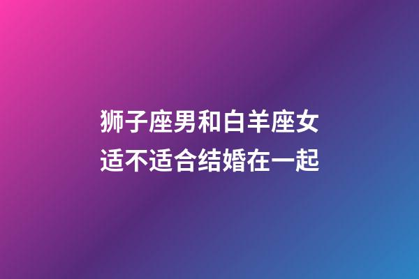 狮子座男和白羊座女适不适合结婚在一起-第1张-星座运势-玄机派