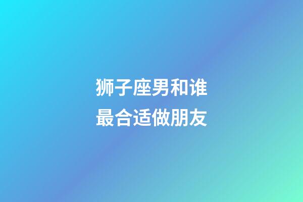 狮子座男和谁最合适做朋友-第1张-星座运势-玄机派