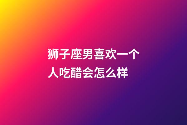 狮子座男喜欢一个人吃醋会怎么样-第1张-星座运势-玄机派