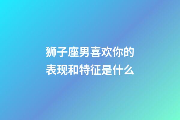 狮子座男喜欢你的表现和特征是什么-第1张-星座运势-玄机派