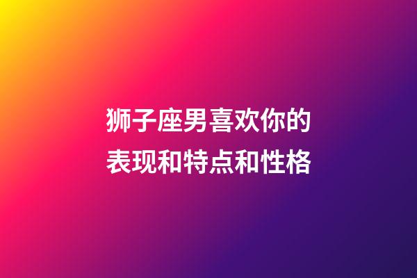 狮子座男喜欢你的表现和特点和性格-第1张-星座运势-玄机派