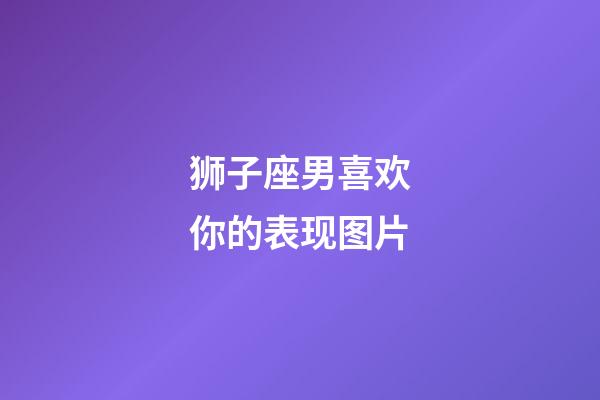 狮子座男喜欢你的表现图片-第1张-星座运势-玄机派