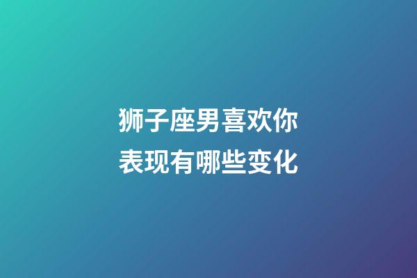 狮子座男喜欢你表现有哪些变化-第1张-星座运势-玄机派