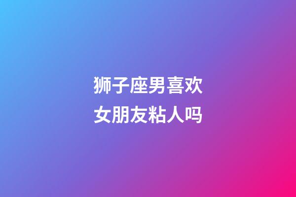 狮子座男喜欢女朋友粘人吗-第1张-星座运势-玄机派