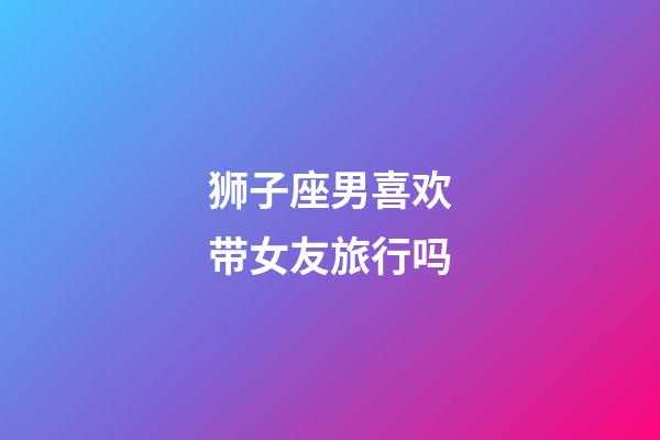 狮子座男喜欢带女友旅行吗-第1张-星座运势-玄机派