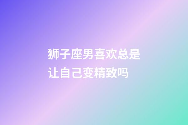 狮子座男喜欢总是让自己变精致吗-第1张-星座运势-玄机派
