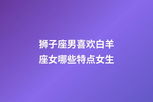 狮子座男喜欢白羊座女哪些特点女生-第1张-星座运势-玄机派