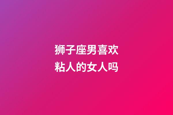 狮子座男喜欢粘人的女人吗-第1张-星座运势-玄机派