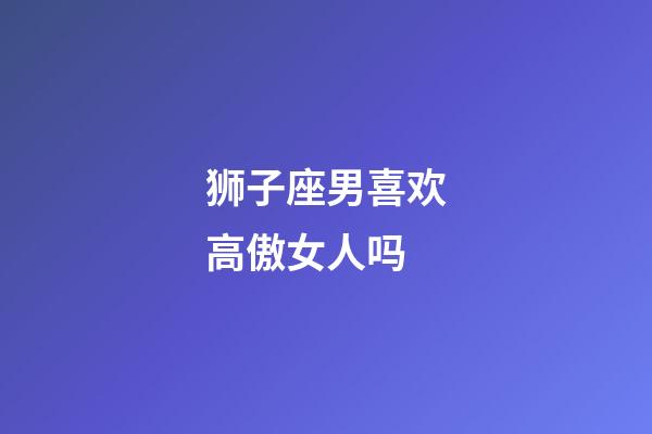 狮子座男喜欢高傲女人吗-第1张-星座运势-玄机派