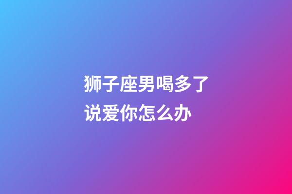 狮子座男喝多了说爱你怎么办-第1张-星座运势-玄机派