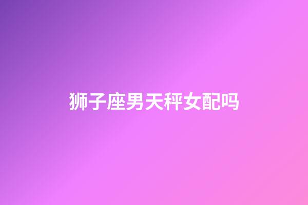 狮子座男天秤女配吗-第1张-星座运势-玄机派