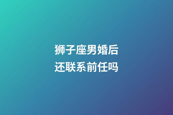 狮子座男婚后还联系前任吗-第1张-星座运势-玄机派