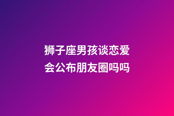 狮子座男孩谈恋爱会公布朋友圈吗吗-第1张-星座运势-玄机派