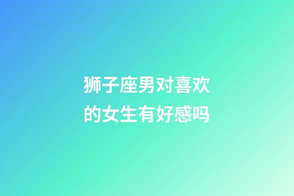 狮子座男对喜欢的女生有好感吗-第1张-星座运势-玄机派