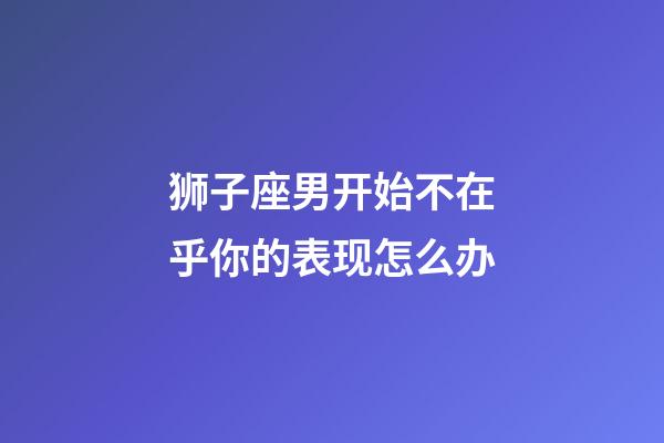 狮子座男开始不在乎你的表现怎么办-第1张-星座运势-玄机派