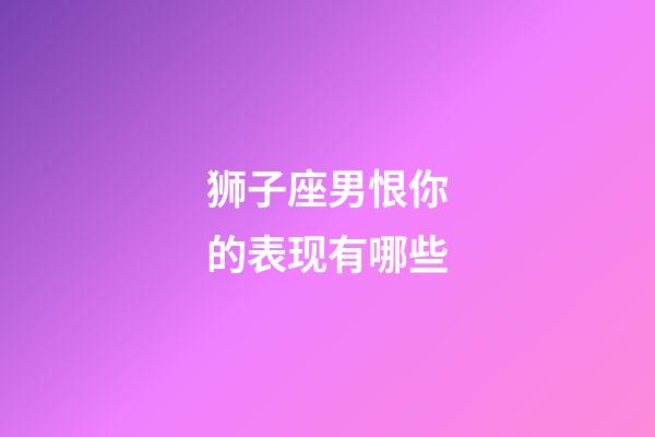 狮子座男恨你的表现有哪些-第1张-星座运势-玄机派