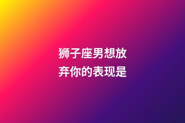 狮子座男想放弃你的表现是-第1张-星座运势-玄机派