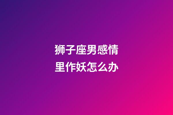 狮子座男感情里作妖怎么办-第1张-星座运势-玄机派