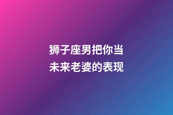 狮子座男把你当未来老婆的表现-第1张-星座运势-玄机派