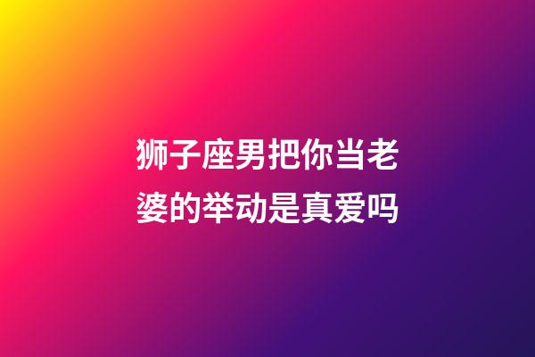 狮子座男把你当老婆的举动是真爱吗-第1张-星座运势-玄机派