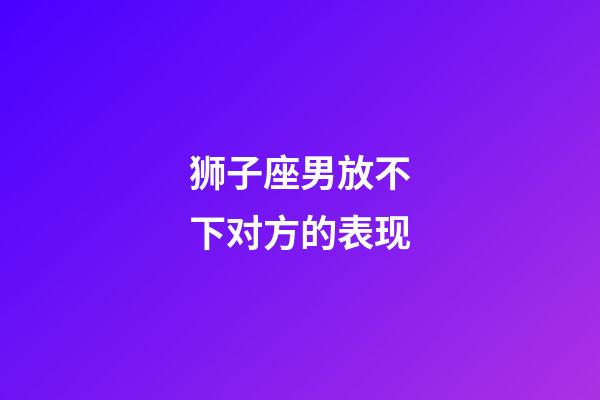 狮子座男放不下对方的表现-第1张-星座运势-玄机派