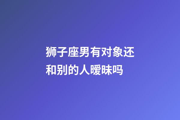 狮子座男有对象还和别的人暧昧吗-第1张-星座运势-玄机派