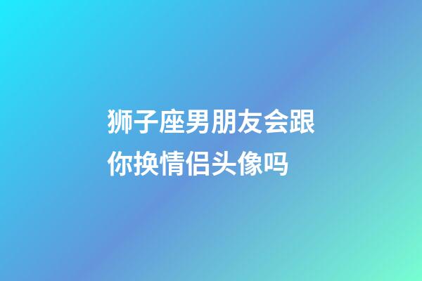 狮子座男朋友会跟你换情侣头像吗-第1张-星座运势-玄机派