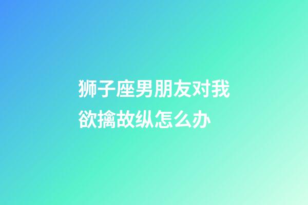 狮子座男朋友对我欲擒故纵怎么办-第1张-星座运势-玄机派