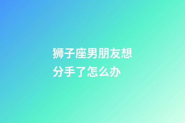 狮子座男朋友想分手了怎么办-第1张-星座运势-玄机派