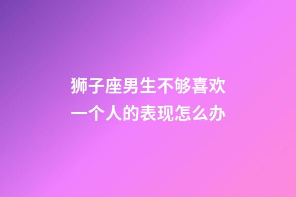 狮子座男生不够喜欢一个人的表现怎么办-第1张-星座运势-玄机派