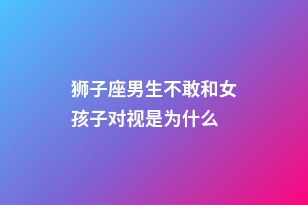 狮子座男生不敢和女孩子对视是为什么-第1张-星座运势-玄机派
