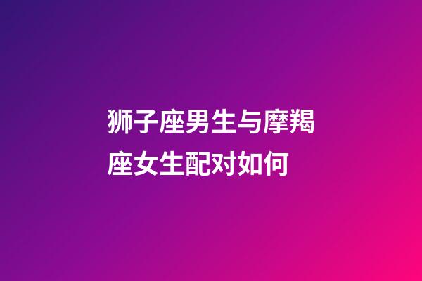 狮子座男生与摩羯座女生配对如何-第1张-星座运势-玄机派