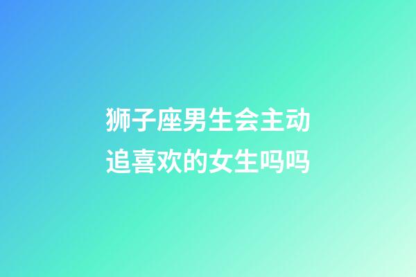 狮子座男生会主动追喜欢的女生吗吗-第1张-星座运势-玄机派