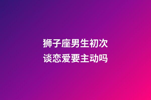 狮子座男生初次谈恋爱要主动吗-第1张-星座运势-玄机派