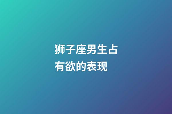 狮子座男生占有欲的表现-第1张-星座运势-玄机派