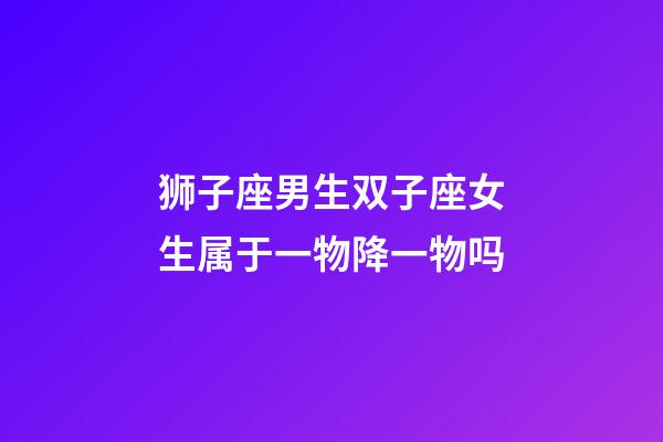狮子座男生双子座女生属于一物降一物吗