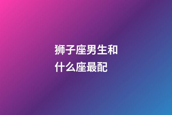 狮子座男生和什么座最配（狮子男最适合结婚的星座）-第1张-星座运势-玄机派