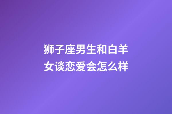 狮子座男生和白羊女谈恋爱会怎么样-第1张-星座运势-玄机派