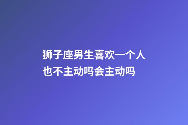 狮子座男生喜欢一个人也不主动吗会主动吗-第1张-星座运势-玄机派