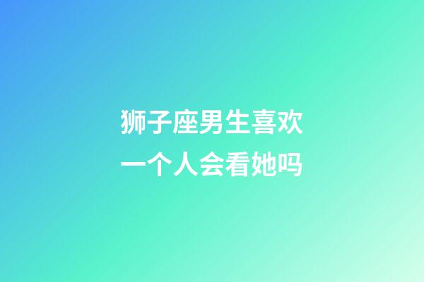 狮子座男生喜欢一个人会看她吗-第1张-星座运势-玄机派