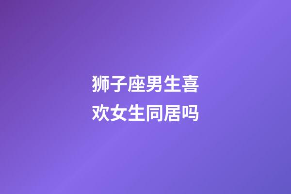 狮子座男生喜欢女生同居吗-第1张-星座运势-玄机派