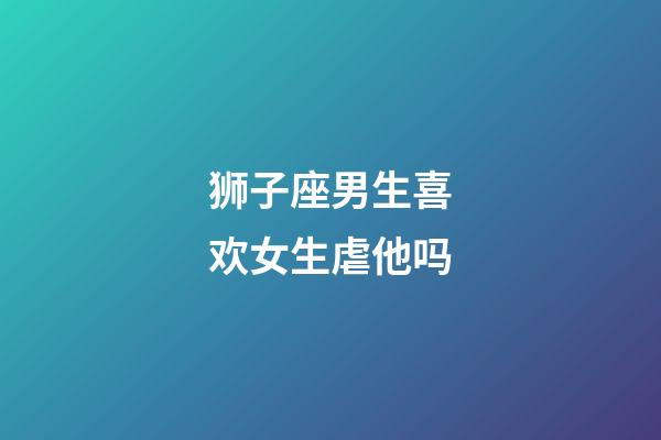 狮子座男生喜欢女生虐他吗-第1张-星座运势-玄机派