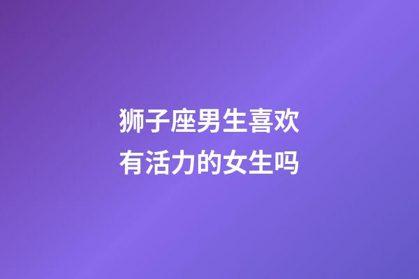 狮子座男生喜欢有活力的女生吗-第1张-星座运势-玄机派